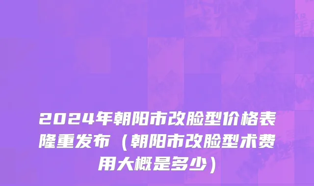 2024年朝阳市改脸型价格表隆重发布（朝阳市改脸型术费用大概是多少）