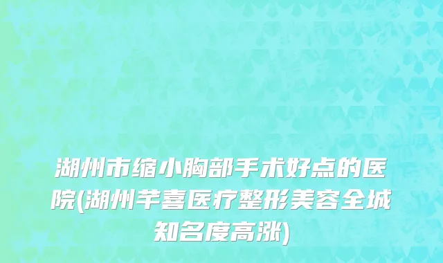 湖州市缩小胸部手术好点的医院(湖州芊喜医疗整形美容全城知名度高涨)