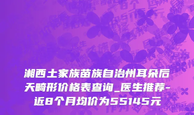 湘西土家族苗族自治州耳朵后天畸形价格表查询_医生推荐-近8个月均价为55145元