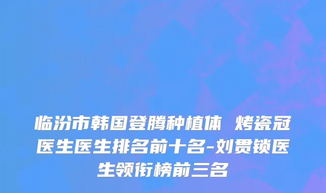临汾市韩国登腾种植体 烤瓷冠医生医生排名前十名-刘贯锁医生领衔榜前三名