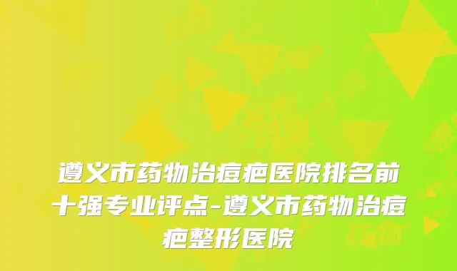 遵义市药物治痘疤医院排名前十强专业评点-遵义市药物治痘疤整形医院