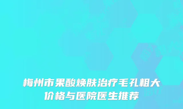 梅州市果酸焕肤治疗毛孔粗大价格与医院医生推荐