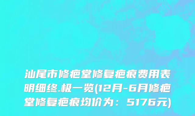 汕尾市修疤堂修复疤痕费用表明细终.极一览(12月-6月修疤堂修复疤痕均价为：5176元)