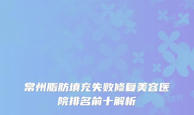 常州脂肪填充失败修复美容医院排名前十解析