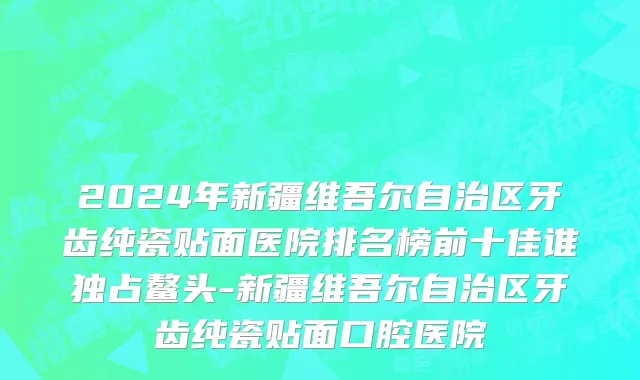 2024年新疆维吾尔自治区牙齿纯瓷贴面医院排名榜前十佳谁独占鳌头-新疆维吾尔自治区牙齿纯瓷贴面口腔医院