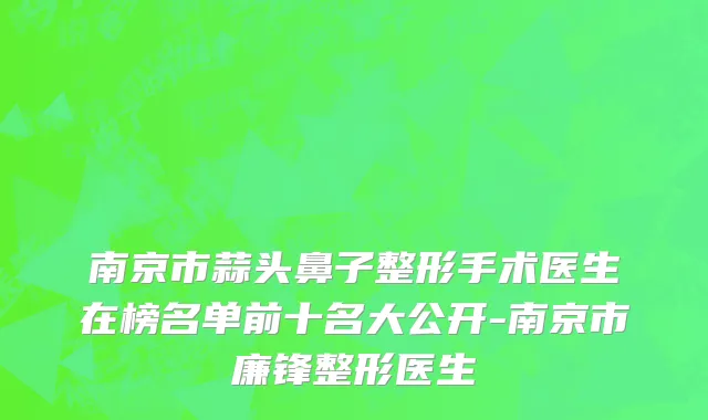 南京市蒜头鼻子整形手术医生在榜名单前十名大公开-南京市廉锋整形医生
