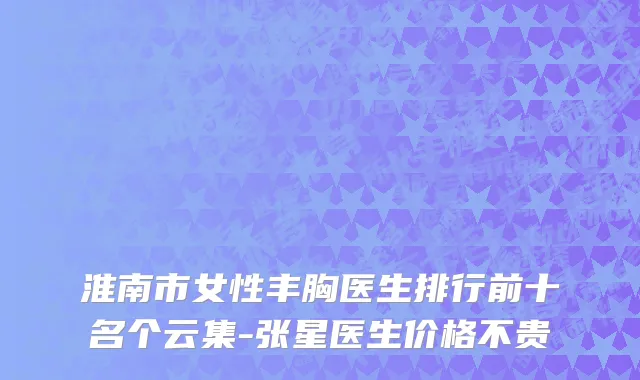淮南市女性丰胸医生排行前十名个云集-张星医生价格不贵