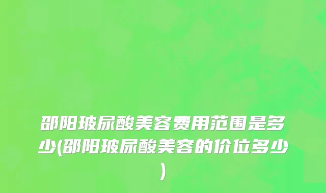 邵阳玻尿酸美容费用范围是多少(邵阳玻尿酸美容的价位多少)