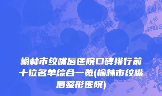 榆林市纹嘴唇医院口碑排行前十位名单综合一览(榆林市纹嘴唇整形医院)