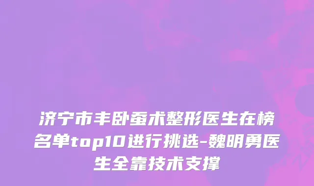 济宁市丰卧蚕术整形医生在榜名单top10进行挑选-魏明勇医生全靠技术支撑