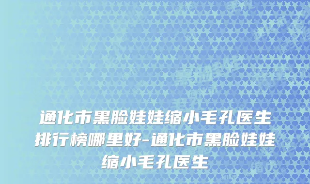通化市黑脸娃娃缩小毛孔医生排行榜哪里好-通化市黑脸娃娃缩小毛孔医生