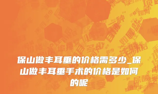保山做丰耳垂的价格需多少_保山做丰耳垂手术的价格是如何的呢