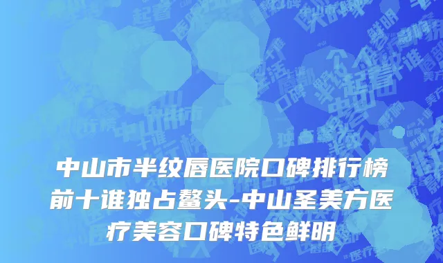 中山市半纹唇医院口碑排行榜前十谁独占鳌头-中山圣美方医疗美容口碑特色鲜明