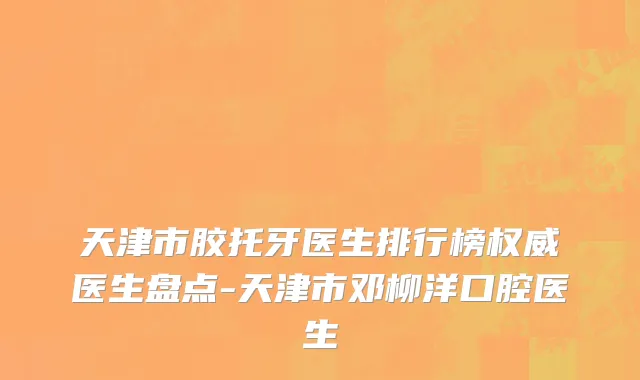 天津市胶托牙医生排行榜权威医生盘点-天津市邓柳洋口腔医生
