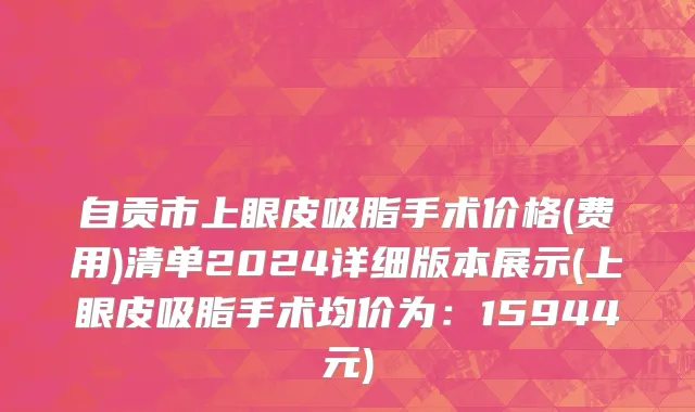 自贡市上眼皮吸脂手术价格(费用)清单2024详细版本展示(上眼皮吸脂手术均价为：15944元)