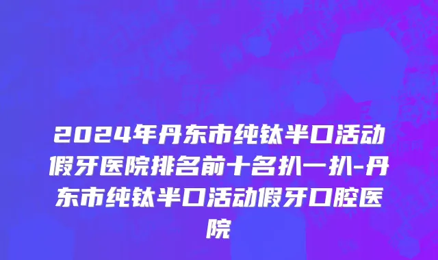 2024年丹东市纯钛半口活动假牙医院排名前十名扒一扒-丹东市纯钛半口活动假牙口腔医院