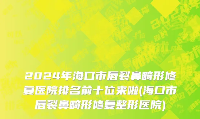 2024年海口市唇裂鼻畸形修复医院排名前十位来啦(海口市唇裂鼻畸形修复整形医院)