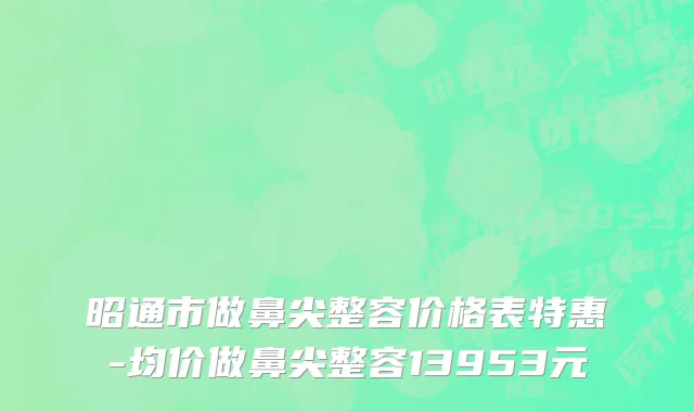 昭通市做鼻尖整容价格表特惠-均价做鼻尖整容13953元