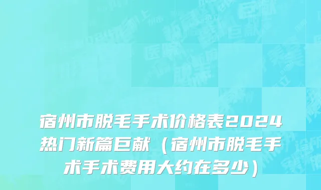 宿州市脱毛手术价格表2024热门新篇巨献（宿州市脱毛手术手术费用大约在多少）