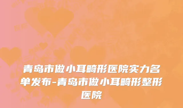 青岛市做小耳畸形医院实力名单发布-青岛市做小耳畸形整形医院
