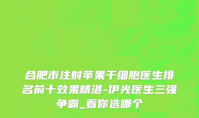 合肥市注射苹果干细胞医生排名前十效果精湛-伊光医生三强争霸_看你选哪个
