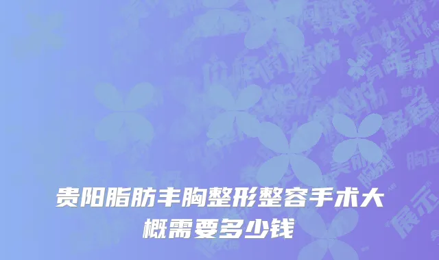 贵阳脂肪丰胸整形整容手术大概需要多少钱