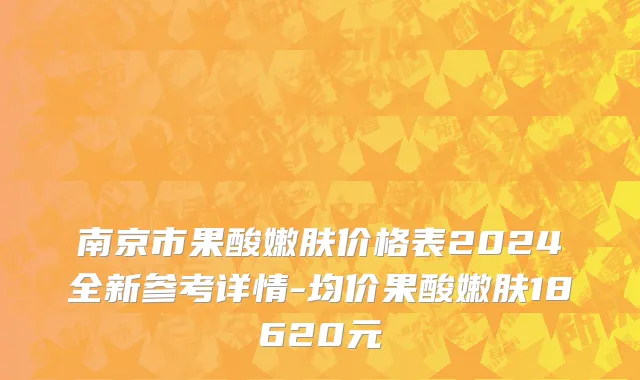 南京市果酸嫩肤价格表2024全新参考详情-均价果酸嫩肤18620元