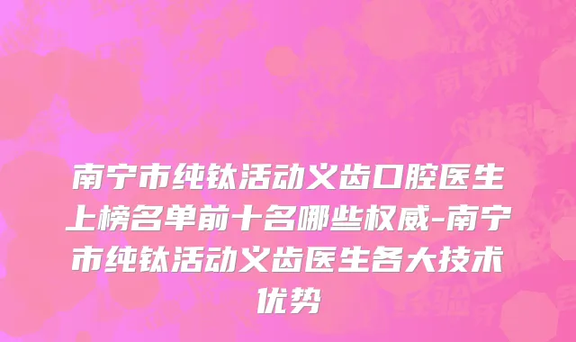 南宁市纯钛活动义齿口腔医生上榜名单前十名哪些权威-南宁市纯钛活动义齿医生各大技术优势