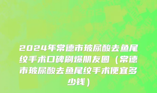 2024年常德市玻尿酸去鱼尾纹手术口碑刷爆朋友圈（常德市玻尿酸去鱼尾纹手术便宜多少钱）