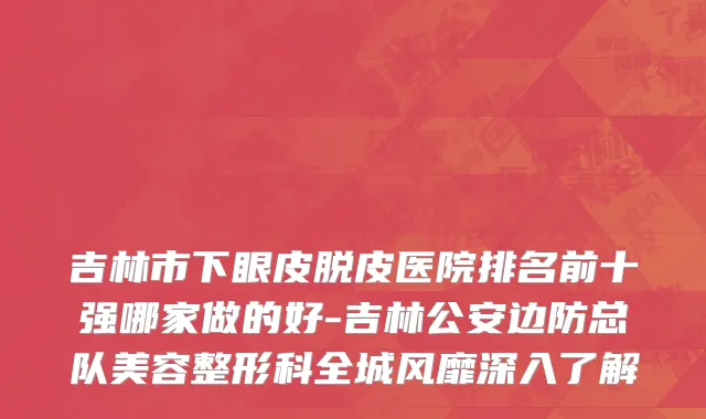 吉林市下眼皮脱皮医院排名前十强哪家做的好-吉林公安边防总队美容整形科全城风靡深入了解