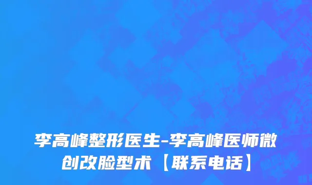 李高峰整形医生-李高峰医师微创改脸型术【联系电话】