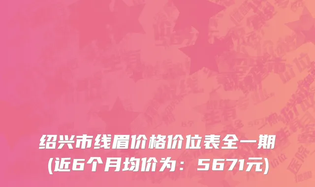 绍兴市线眉价格价位表全一期(近6个月均价为：5671元)