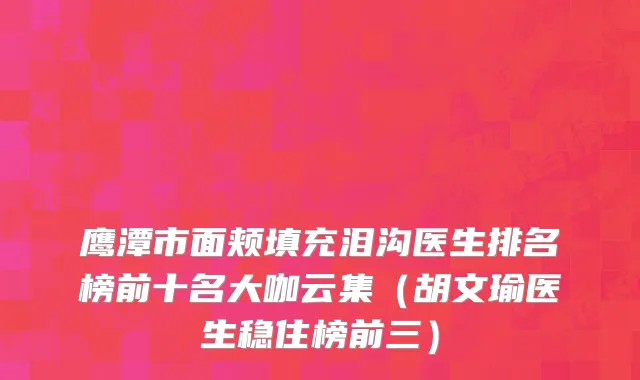 鹰潭市面颊填充泪沟医生排名榜前十名大咖云集（胡文瑜医生稳住榜前三）
