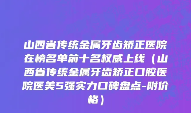 山西省传统金属牙齿矫正医院在榜名单前十名权威上线（山西省传统金属牙齿矫正口腔医院医美5强实力口碑盘点-附价格）