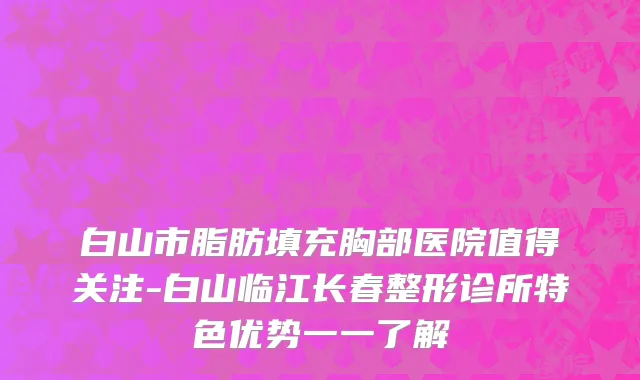 白山市脂肪填充胸部医院值得关注-白山临江长春整形诊所特色优势一一了解