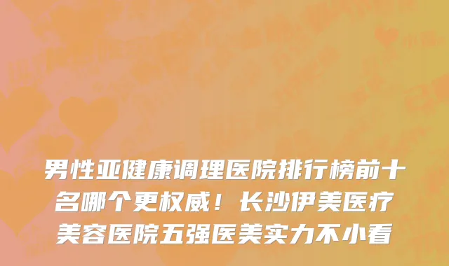 男性亚健康调理医院排行榜前十名哪个更权威!长沙伊美医疗美容医院五强医美实力不小看