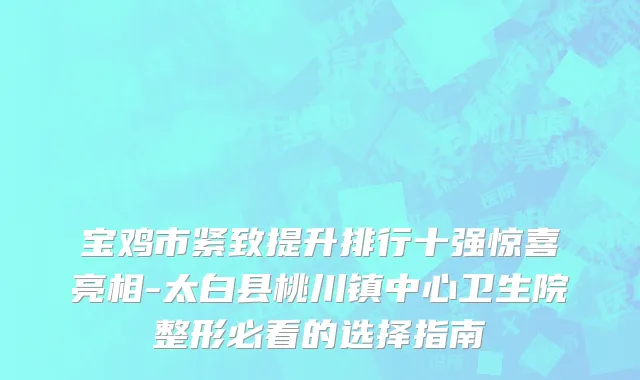 宝鸡市紧致提升排行十强惊喜亮相-太白县桃川镇中心卫生院整形必看的选择指南