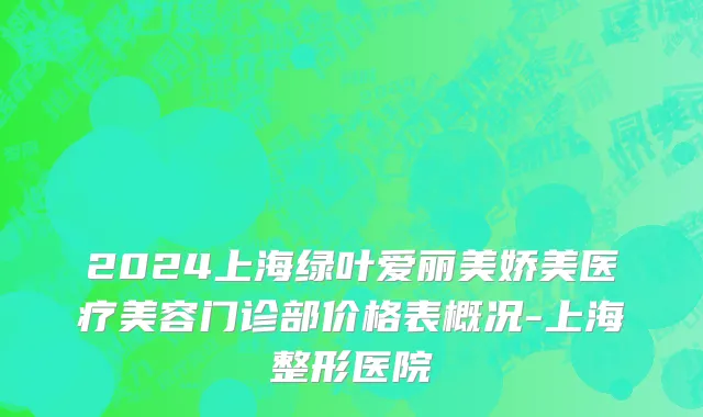 2024上海绿叶爱丽美娇美医疗美容门诊部价格表概况-上海整形医院