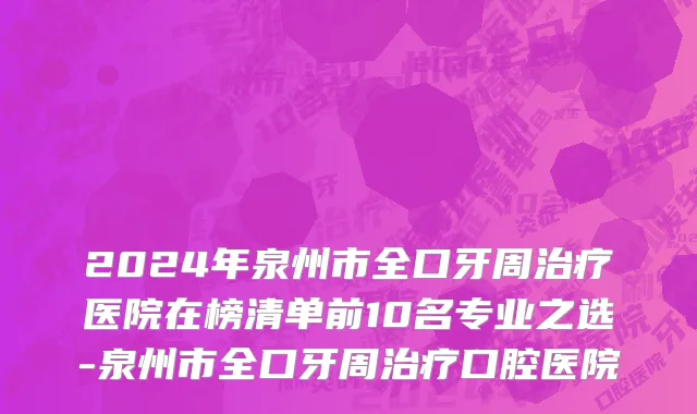 2024年泉州市全口牙周治疗医院在榜清单前10名专业之选-泉州市全口牙周治疗口腔医院