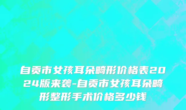 自贡市女孩耳朵畸形价格表2024版来袭-自贡市女孩耳朵畸形整形手术价格多少钱