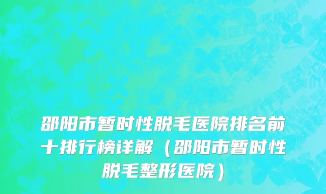 邵阳市暂时性脱毛医院排名前十排行榜详解（邵阳市暂时性脱毛整形医院）