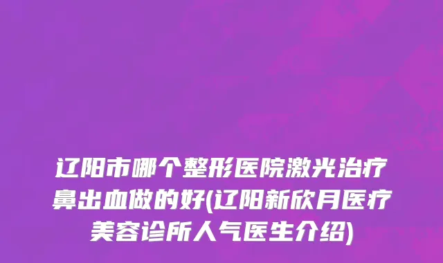 辽阳市哪个整形医院激光治疗鼻出血做的好(辽阳新欣月医疗美容诊所人气医生介绍)