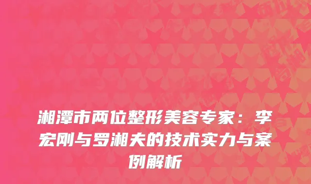 湘潭市两位整形美容专家：李宏刚与罗湘夫的技术实力与案例解析