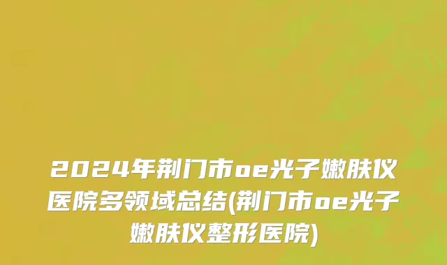 2024年荆门市oe光子嫩肤仪医院多领域总结(荆门市oe光子嫩肤仪整形医院)