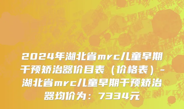 2024年湖北省mrc儿童早期干预矫治器价目表（价格表）-湖北省mrc儿童早期干预矫治器均价为：7334元