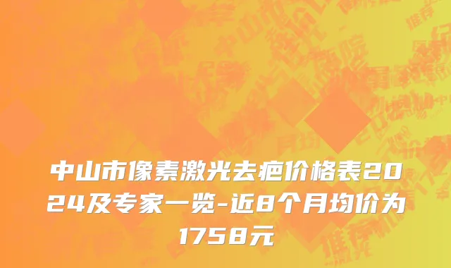 中山市像素激光去疤价格表2024及专家一览-近8个月均价为1758元
