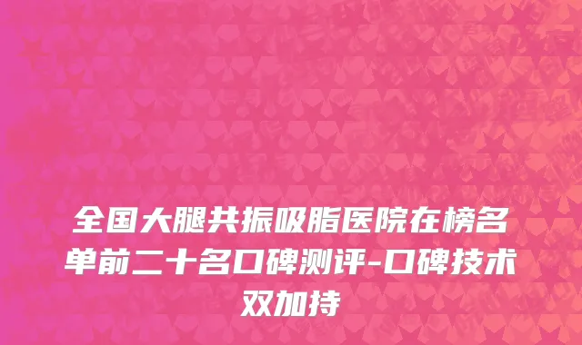 全国大腿共振吸脂医院在榜名单前二十名口碑测评-口碑技术双加持