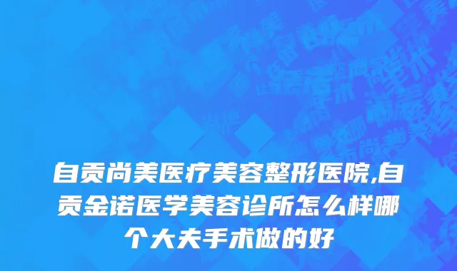 自贡尚美医疗美容整形医院,自贡金诺医学美容诊所怎么样哪个大夫手术做的好