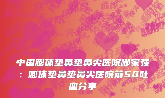 中国膨体垫鼻垫鼻尖医院哪家强：膨体垫鼻垫鼻尖医院前50吐血分享