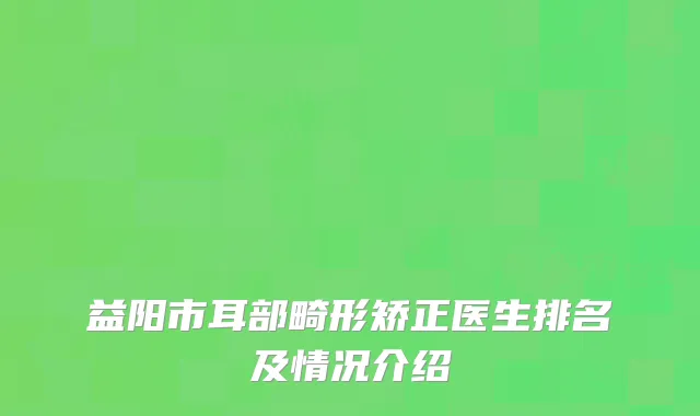 益阳市耳部畸形矫正医生排名及情况介绍